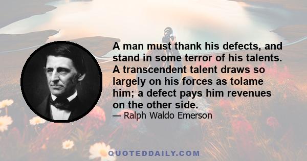 A man must thank his defects, and stand in some terror of his talents. A transcendent talent draws so largely on his forces as tolame him; a defect pays him revenues on the other side.