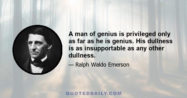 A man of genius is privileged only as far as he is genius. His dullness is as insupportable as any other dullness.