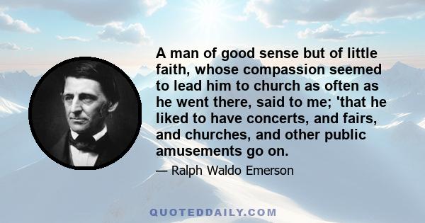 A man of good sense but of little faith, whose compassion seemed to lead him to church as often as he went there, said to me; 'that he liked to have concerts, and fairs, and churches, and other public amusements go on.