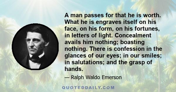 A man passes for that he is worth. What he is engraves itself on his face, on his form, on his fortunes, in letters of light. Concealment avails him nothing; boasting nothing. There is confession in the glances of our