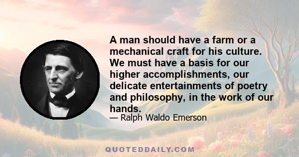 A man should have a farm or a mechanical craft for his culture. We must have a basis for our higher accomplishments, our delicate entertainments of poetry and philosophy, in the work of our hands.