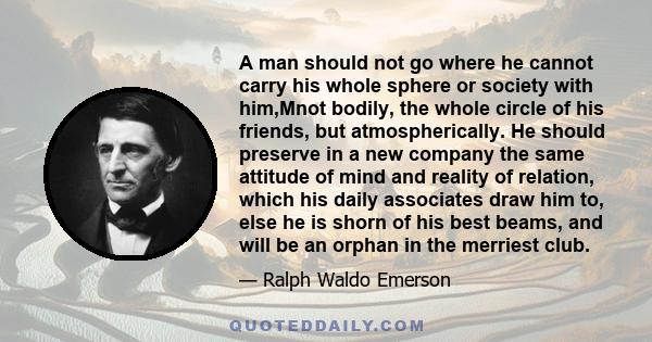 A man should not go where he cannot carry his whole sphere or society with him,Mnot bodily, the whole circle of his friends, but atmospherically. He should preserve in a new company the same attitude of mind and reality 