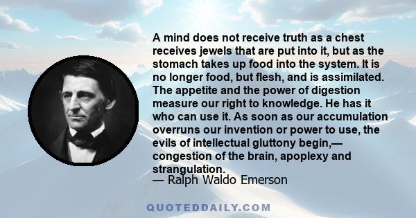 A mind does not receive truth as a chest receives jewels that are put into it, but as the stomach takes up food into the system. It is no longer food, but flesh, and is assimilated. The appetite and the power of