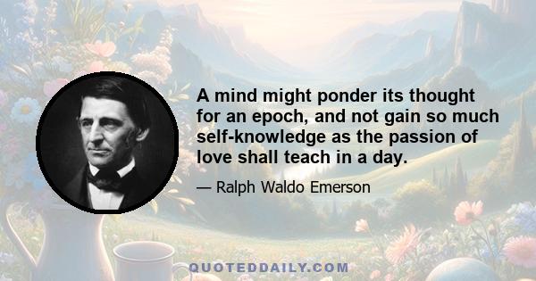 A mind might ponder its thought for an epoch, and not gain so much self-knowledge as the passion of love shall teach in a day.