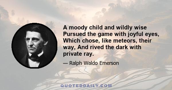 A moody child and wildly wise Pursued the game with joyful eyes, Which chose, like meteors, their way, And rived the dark with private ray.