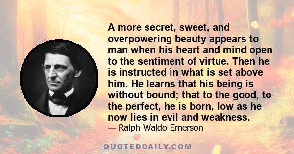 A more secret, sweet, and overpowering beauty appears to man when his heart and mind open to the sentiment of virtue. Then he is instructed in what is set above him. He learns that his being is without bound; that to