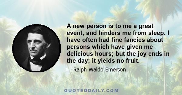 A new person is to me a great event, and hinders me from sleep. I have often had fine fancies about persons which have given me delicious hours; but the joy ends in the day; it yields no fruit.