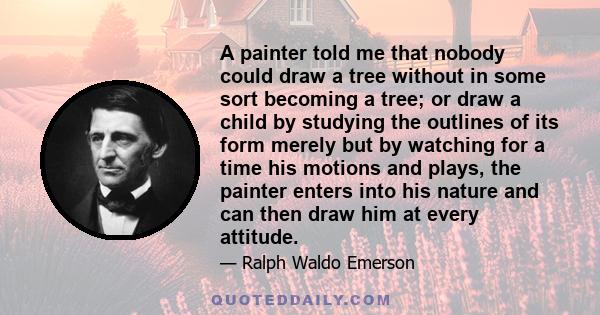 A painter told me that nobody could draw a tree without in some sort becoming a tree; or draw a child by studying the outlines of its form merely but by watching for a time his motions and plays, the painter enters into 