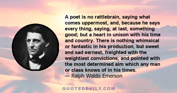 A poet is no rattlebrain, saying what comes uppermost, and, because he says every thing, saying, at last, something good; but a heart in unison with his time and country. There is nothing whimsical or fantastic in his