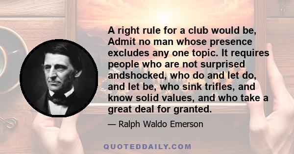 A right rule for a club would be, Admit no man whose presence excludes any one topic. It requires people who are not surprised andshocked, who do and let do, and let be, who sink trifles, and know solid values, and who