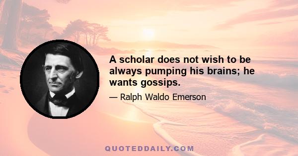 A scholar does not wish to be always pumping his brains; he wants gossips.