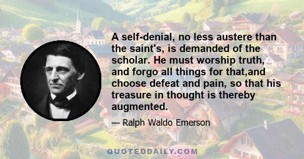 A self-denial, no less austere than the saint's, is demanded of the scholar. He must worship truth, and forgo all things for that,and choose defeat and pain, so that his treasure in thought is thereby augmented.