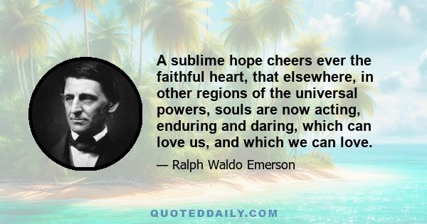 A sublime hope cheers ever the faithful heart, that elsewhere, in other regions of the universal powers, souls are now acting, enduring and daring, which can love us, and which we can love.