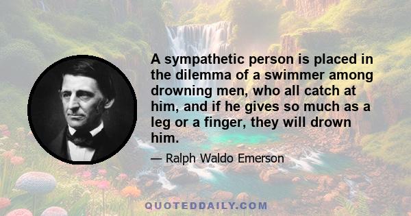 A sympathetic person is placed in the dilemma of a swimmer among drowning men, who all catch at him, and if he gives so much as a leg or a finger, they will drown him.