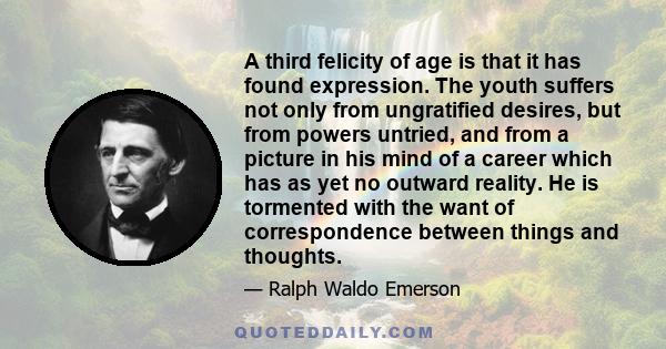 A third felicity of age is that it has found expression. The youth suffers not only from ungratified desires, but from powers untried, and from a picture in his mind of a career which has as yet no outward reality. He