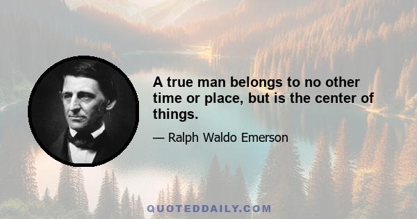 A true man belongs to no other time or place, but is the center of things.