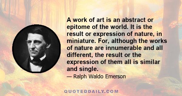 A work of art is an abstract or epitome of the world. It is the result or expression of nature, in miniature. For, although the works of nature are innumerable and all different, the result or the expression of them all 