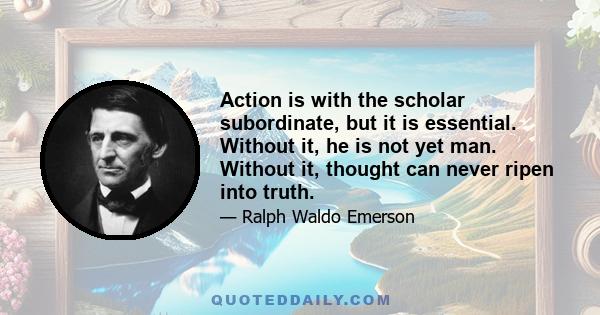 Action is with the scholar subordinate, but it is essential. Without it, he is not yet man. Without it, thought can never ripen into truth.