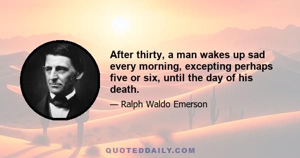 After thirty, a man wakes up sad every morning, excepting perhaps five or six, until the day of his death.