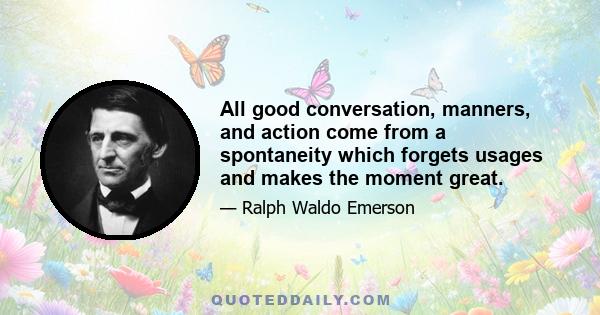 All good conversation, manners, and action come from a spontaneity which forgets usages and makes the moment great.