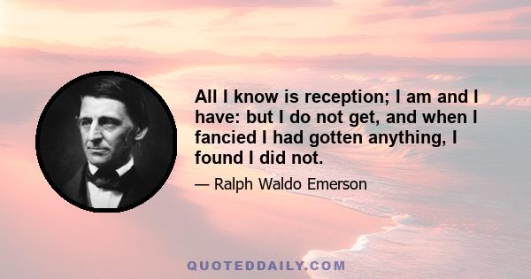 All I know is reception; I am and I have: but I do not get, and when I fancied I had gotten anything, I found I did not.