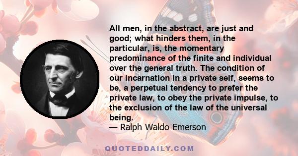 All men, in the abstract, are just and good; what hinders them, in the particular, is, the momentary predominance of the finite and individual over the general truth. The condition of our incarnation in a private self,