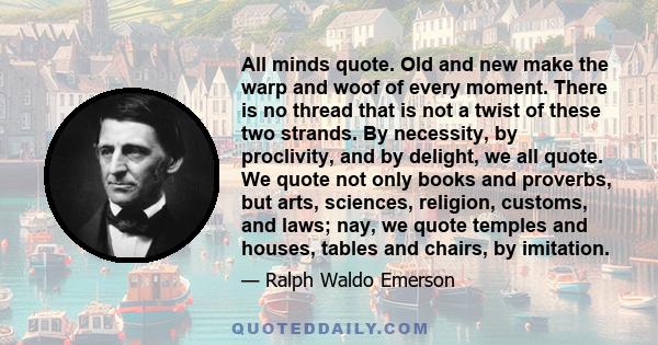 All minds quote. Old and new make the warp and woof of every moment. There is no thread that is not a twist of these two strands. By necessity, by proclivity, and by delight, we all quote. We quote not only books and