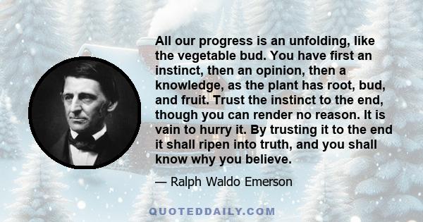 All our progress is an unfolding, like the vegetable bud. You have first an instinct, then an opinion, then a knowledge, as the plant has root, bud, and fruit. Trust the instinct to the end, though you can render no