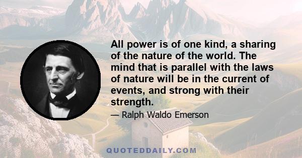 All power is of one kind, a sharing of the nature of the world. The mind that is parallel with the laws of nature will be in the current of events, and strong with their strength.