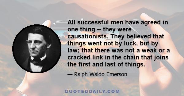 All successful men have agreed in one thing -- they were causationists. They believed that things went not by luck, but by law; that there was not a weak or a cracked link in the chain that joins the first and last of