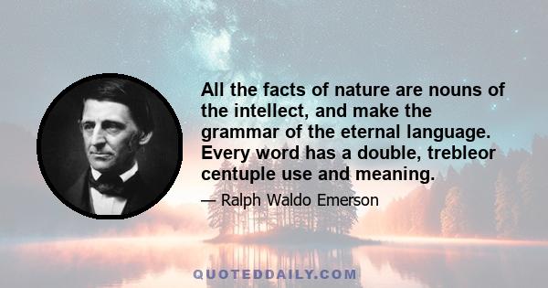 All the facts of nature are nouns of the intellect, and make the grammar of the eternal language. Every word has a double, trebleor centuple use and meaning.