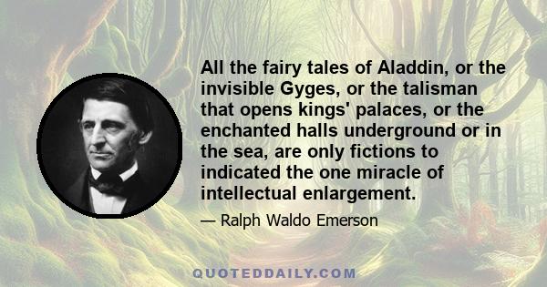 All the fairy tales of Aladdin, or the invisible Gyges, or the talisman that opens kings' palaces, or the enchanted halls underground or in the sea, are only fictions to indicated the one miracle of intellectual