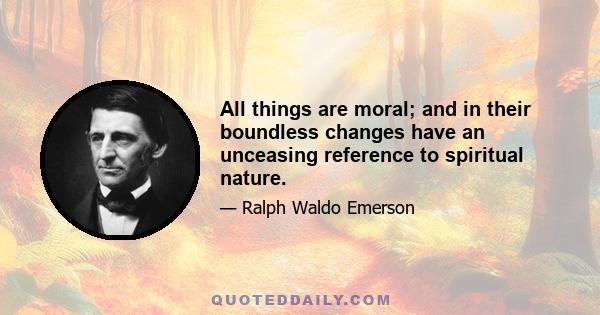 All things are moral; and in their boundless changes have an unceasing reference to spiritual nature.