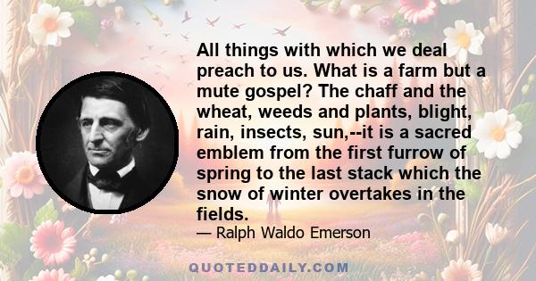 All things with which we deal preach to us. What is a farm but a mute gospel? The chaff and the wheat, weeds and plants, blight, rain, insects, sun,--it is a sacred emblem from the first furrow of spring to the last