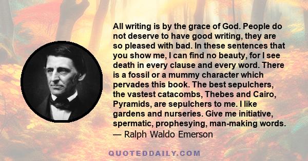 All writing is by the grace of God. People do not deserve to have good writing, they are so pleased with bad. In these sentences that you show me, I can find no beauty, for I see death in every clause and every word.