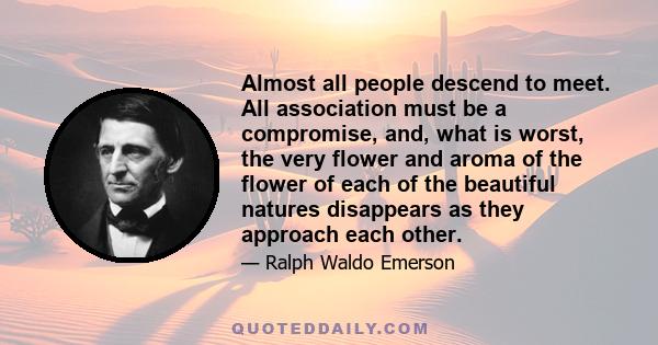 Almost all people descend to meet. All association must be a compromise, and, what is worst, the very flower and aroma of the flower of each of the beautiful natures disappears as they approach each other.