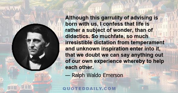 Although this garrulity of advising is born with us, I confess that life is rather a subject of wonder, than of didactics. So muchfate, so much irresistible dictation from temperament and unknown inspiration enter into