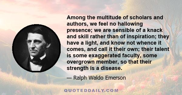 Among the multitude of scholars and authors, we feel no hallowing presence; we are sensible of a knack and skill rather than of inspiration; they have a light, and know not whence it comes, and call it their own; their