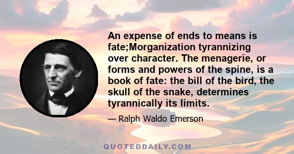 An expense of ends to means is fate;Morganization tyrannizing over character. The menagerie, or forms and powers of the spine, is a book of fate: the bill of the bird, the skull of the snake, determines tyrannically its 