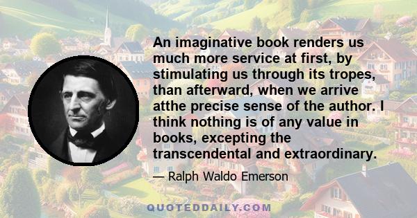 An imaginative book renders us much more service at first, by stimulating us through its tropes, than afterward, when we arrive atthe precise sense of the author. I think nothing is of any value in books, excepting the