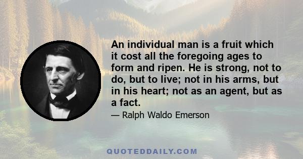 An individual man is a fruit which it cost all the foregoing ages to form and ripen. He is strong, not to do, but to live; not in his arms, but in his heart; not as an agent, but as a fact.