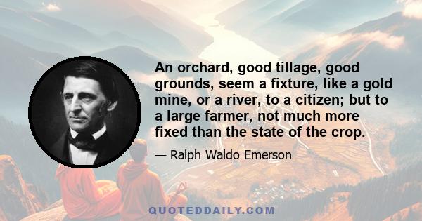 An orchard, good tillage, good grounds, seem a fixture, like a gold mine, or a river, to a citizen; but to a large farmer, not much more fixed than the state of the crop.