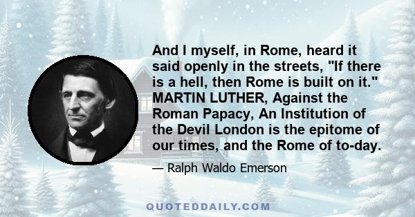 And I myself, in Rome, heard it said openly in the streets, If there is a hell, then Rome is built on it. MARTIN LUTHER, Against the Roman Papacy, An Institution of the Devil London is the epitome of our times, and the