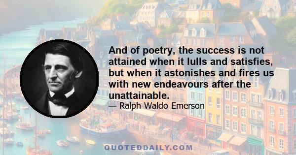 And of poetry, the success is not attained when it lulls and satisfies, but when it astonishes and fires us with new endeavours after the unattainable.