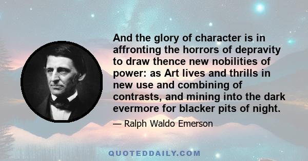 And the glory of character is in affronting the horrors of depravity to draw thence new nobilities of power: as Art lives and thrills in new use and combining of contrasts, and mining into the dark evermore for blacker