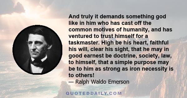 And truly it demands something god like in him who has cast off the common motives of humanity, and has ventured to trust himself for a taskmaster. High be his heart, faithful his will, clear his sight, that he may in