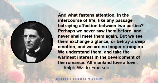 And what fastens attention, in the intercourse of life, like any passage betraying affection between two parties? Perhaps we never saw them before, and never shall meet them again. But we see them exchange a glance, or