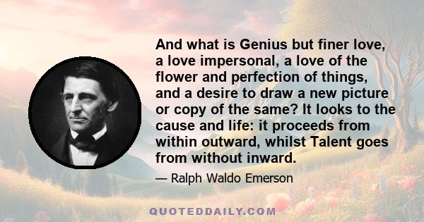 And what is Genius but finer love, a love impersonal, a love of the flower and perfection of things, and a desire to draw a new picture or copy of the same? It looks to the cause and life: it proceeds from within