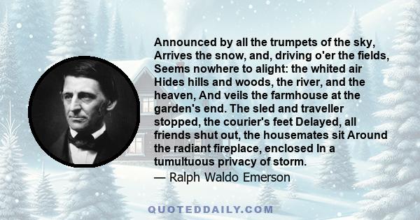 Announced by all the trumpets of the sky, Arrives the snow, and, driving o'er the fields, Seems nowhere to alight: the whited air Hides hills and woods, the river, and the heaven, And veils the farmhouse at the garden's 