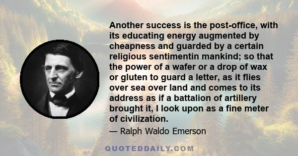 Another success is the post-office, with its educating energy augmented by cheapness and guarded by a certain religious sentimentin mankind; so that the power of a wafer or a drop of wax or gluten to guard a letter, as